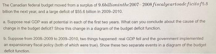 The Canadian federal budget moved from a surplus of 9.6billioninthe2007-2008 fiscalyeartoade ficitof5.8
billion the next year, and a large deficit of S55.6 billion in 2009-2010.
a. Suppose real GDP was at potential in each of the first two years. What can you conclude about the cause of the
change in the budget deficit? Show this change in a diagram of the budget deficit function.
b. Suppose from 2008-2009 to 2009-2010, two things happened: real GDP fell and the government implemented
an expansionary fiscal policy (both of which were true). Show these two separate events in a diagram of the budget
deficit function.
