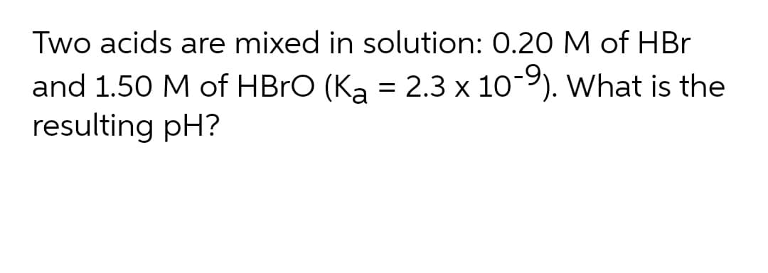 Two acids are mixed in solution: 0.20 M of HBr
and 1.50 M of HBRO (Ka = 2.3 x 10-9). What is the
resulting pH?
