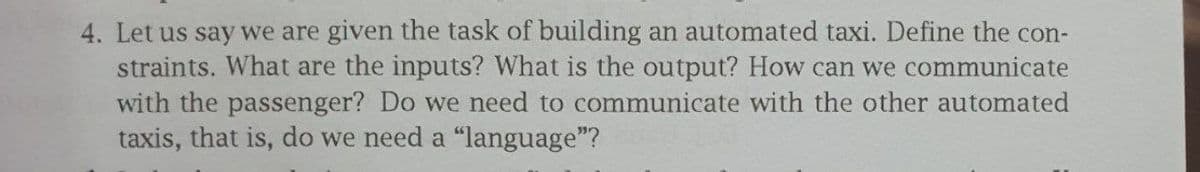 4. Let us say we are given the task of building an automated taxi. Define the con-
straints. What are the inputs? What is the output? How can we communicate
with the passenger? Do we need to communicate with the other automated
taxis, that is, do we need a "language"?
