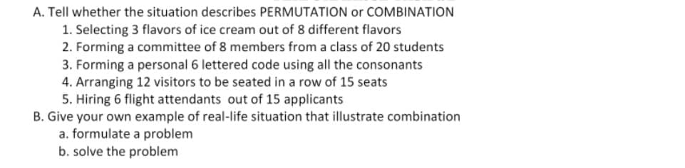 A. Tell whether the situation describes PERMUTATION or COMBINATION
1. Selecting 3 flavors of ice cream out of 8 different flavors
2. Forming a committee of 8 members from a class of 20 students
3. Forming a personal 6 lettered code using all the consonants
4. Arranging 12 visitors to be seated in a row of 15 seats
5. Hiring 6 flight attendants out of 15 applicants
B. Give your own example of real-life situation that illustrate combination
a. formulate a problem
b. solve the problem
