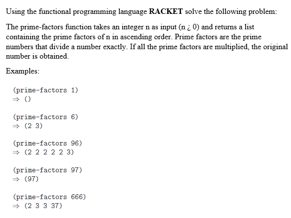 Using the functional programming language RACKET solve the following problem:
The prime-factors function takes an integer n as input (n i 0) and returns a list
containing the prime factors of n in ascending order. Prime factors are the prime
numbers that divide a number exactly. If all the prime factors are multiplied, the original
number is obtained.
Examples:
(prime-factors 1)
» ()
(prime-factors 6)
+ (2 3)
(prime-factors 96)
→ (2 2 2 2 2 3)
(prime-factors 97)
+ (97)
(prime-factors 666)
+ (2 3 3 37)
