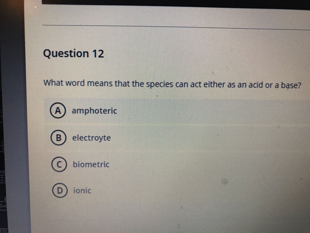 Question 12
What word means that the specles can act either as an acid or a base?
A) amphoteric
B) electroyte
(c) biometric
D.
ionic
