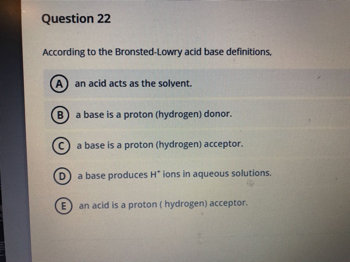 Question 22
According to the Bronsted-Lowry acid base definitions,
A
an acid acts as the solvent.
(B) a base is a proton (hydrogen) donor.
a base is a proton (hydrogen) acceptor.
a base produces H ions in aqueous solutions.
an acid is a proton (hydrogen) acceptor.
