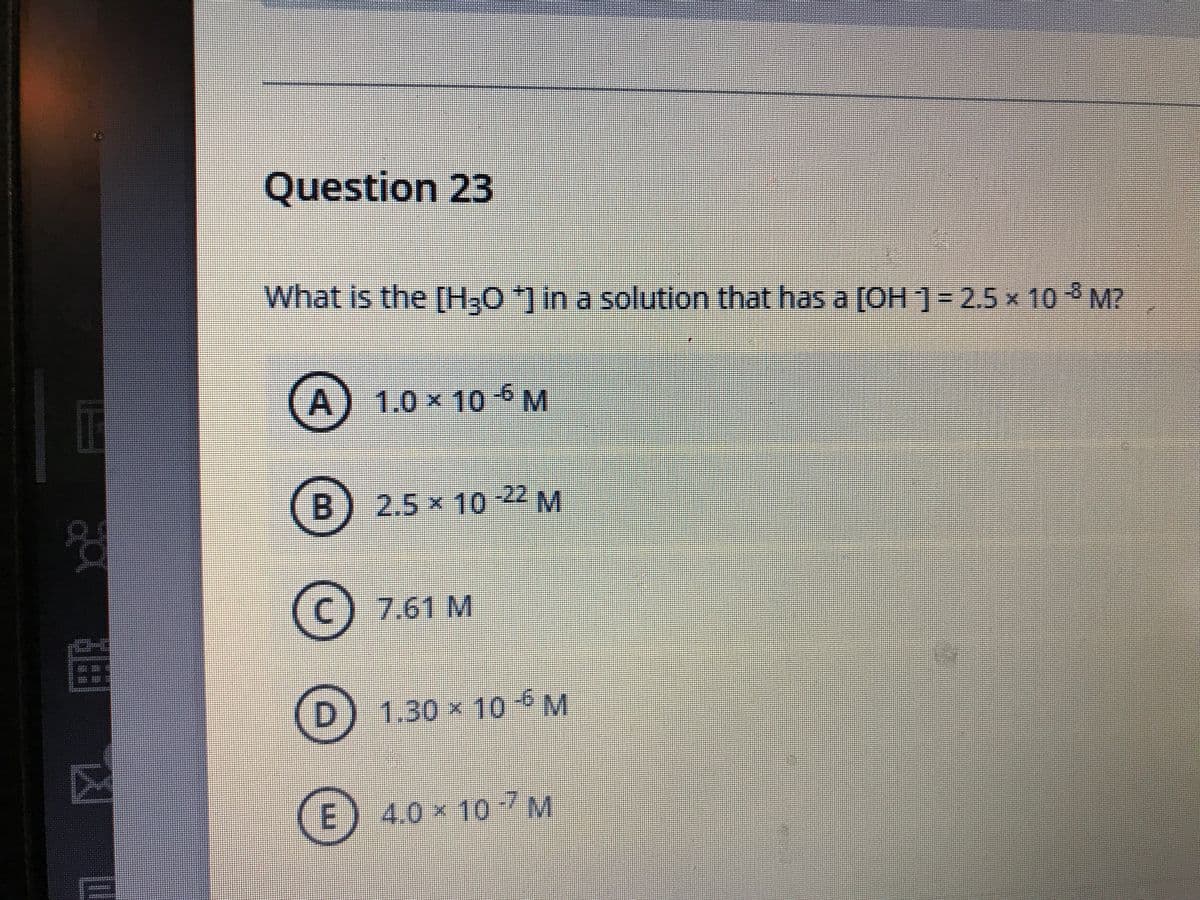 Question 23
What is the [H;0*] in a solution that has a [OH ]= 2.5 x 10 M?
A) 1.0 x 10 6 M
B.
2.5x10
22 M
(c) 7.61 M
1.30 x 10
M
E\
4.0×107M
m.
凶
