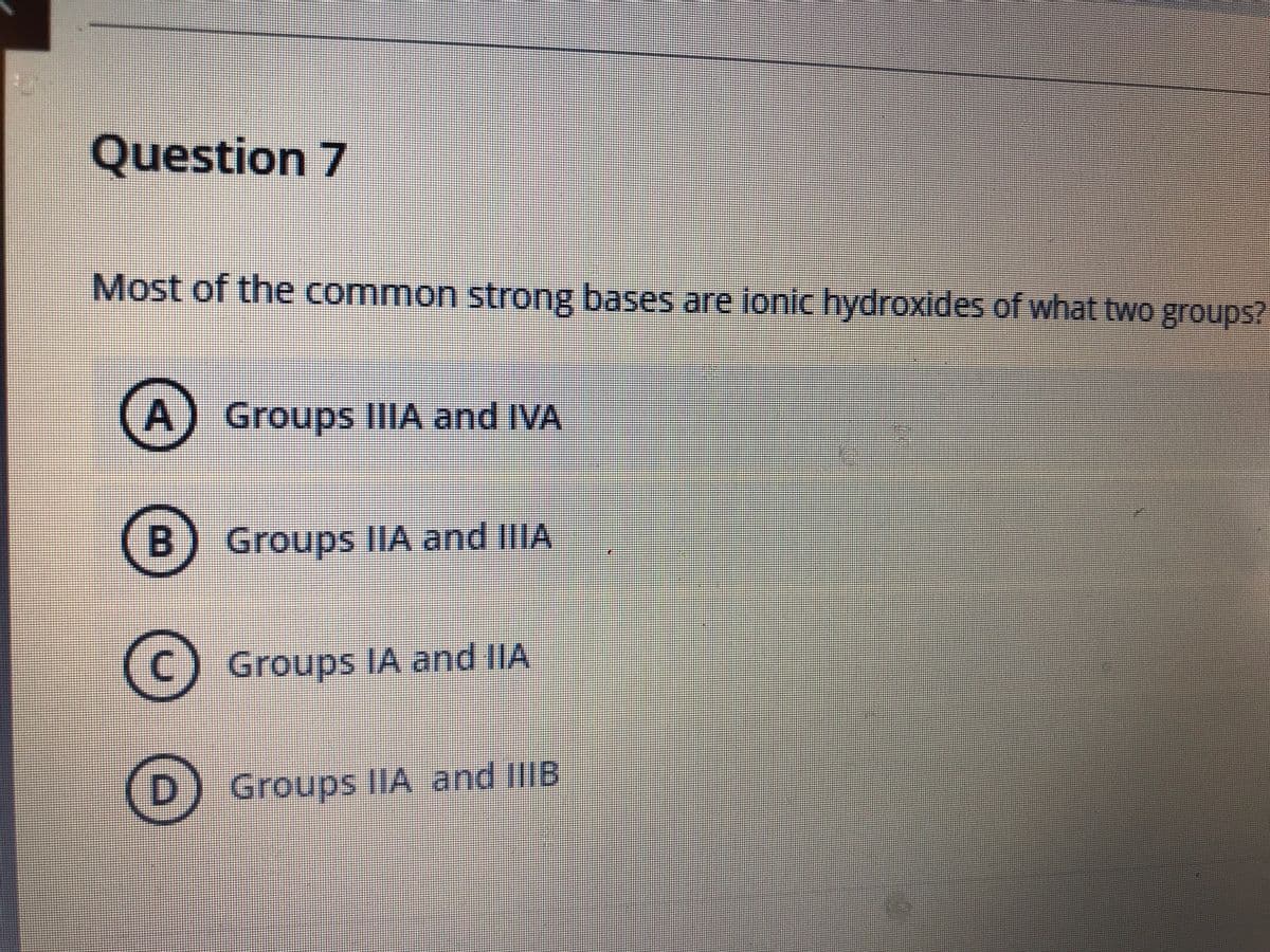 Question 7
Most of the common strong bases are ionic hydroxides of what two groups?
A) Groups IIIA and IVA
B) Groups IIA and IIIA
Groups IA and IIA
(D) Groups IIA and IIIIB
