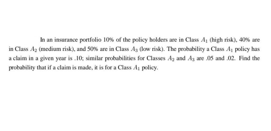 In an insurance portfolio 10% of the policy holders are in Class A₁ (high risk), 40% are
in Class A₂ (medium risk), and 50% are in Class A3 (low risk). The probability a Class A₁ policy has
a claim in a given year is .10; similar probabilities for Classes A2 and A3 are .05 and .02. Find the
probability that if a claim is made, it is for a Class A₁ policy.