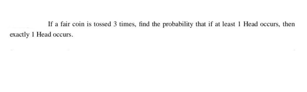 If a fair coin is tossed 3 times, find the probability that if at least 1 Head occurs, then
exactly 1 Head occurs.