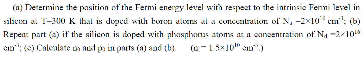 (a) Determine the position of the Fermi energy level with respect to the intrinsic Fermi level in
silicon at T=300 K that is doped with boron atoms at a concentration of Na =2x1016 cm; (b)
Repeat part (a) if the silicon is doped with phosphorus atoms at a concentration of Na =2×1016
cm; (c) Calculate no and po in parts (a) and (b).
(n; = 1.5×1010 cm³.)
