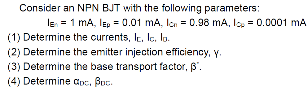 Consider an NPN BJT with the following parameters:
Ien = 1 mA, IEp = 0.01 mA, Icn = 0.98 mA, Icp = 0.0001 mA
%3D
(1) Determine the currents, IE, lc, IB.
(2) Determine the emitter injection efficiency, Y.
(3) Determine the base transport factor, B'.
(4) Determine ɑpc, Boc.
