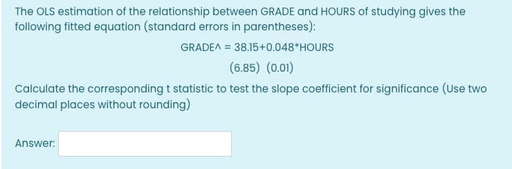 The OLS estimation of the relationship between GRADE and HOURS of studying gives the
following fitted equation (standard errors in parentheses):
GRADEA = 38.15+0.048 HOURS
(6.85) (0.01)
Calculate the corresponding t statistic to test the slope coefficient for significance (Use two
decimal places without rounding)
Answer: