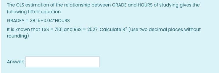 The OLS estimation of the relationship between GRADE and HOURS of studying gives the
following fitted equation:
GRADE^ = 38.15+0.04*HOURS
It is known that TSS = 7101 and RSS = 2527. Calculate R² (Use two decimal places without
rounding)
Answer: