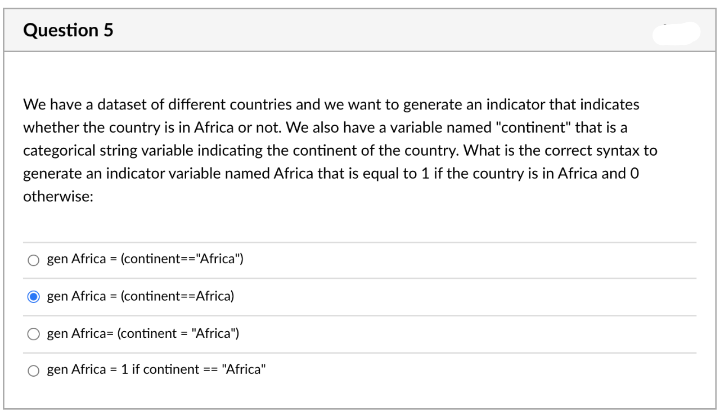 Question 5
We have a dataset of different countries and we want to generate an indicator that indicates
whether the country is in Africa or not. We also have a variable named "continent" that is a
categorical string variable indicating the continent of the country. What is the correct syntax to
generate an indicator variable named Africa that is equal to 1 if the country is in Africa and 0
otherwise:
gen Africa = (continent=="Africa")
gen Africa = (continent==Africa)
gen Africa= (continent = "Africa")
gen Africa = 1 if continent
== "Africa"