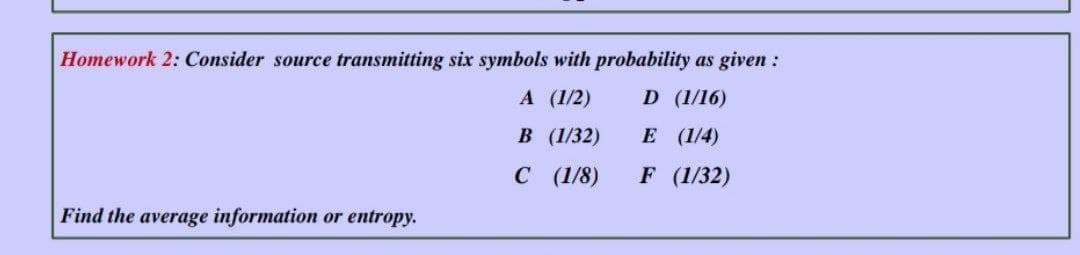 Homework 2: Consider source transmitting six symbols with probability as given :
A (1/2)
D (1/16)
В (132)
E (1/4)
с (/8)
F (1/32)
Find the average information or entropy.
