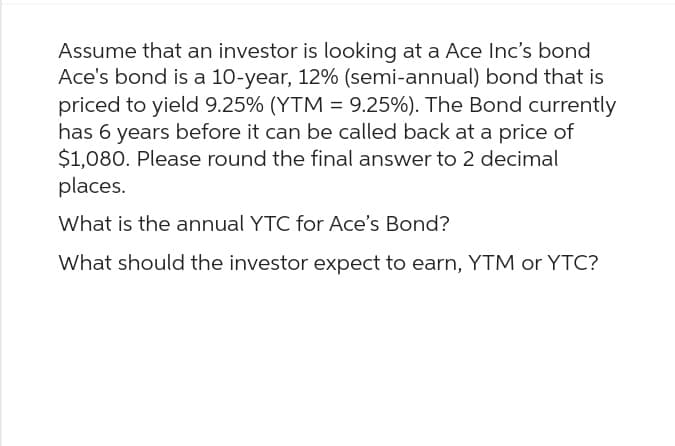 Assume that an investor is looking at a Ace Inc's bond
Ace's bond is a 10-year, 12% (semi-annual) bond that is
priced to yield 9.25% (YTM = 9.25%). The Bond currently
has 6 years before it can be called back at a price of
$1,080. Please round the final answer to 2 decimal
places.
What is the annual YTC for Ace's Bond?
What should the investor expect to earn, YTM or YTC?