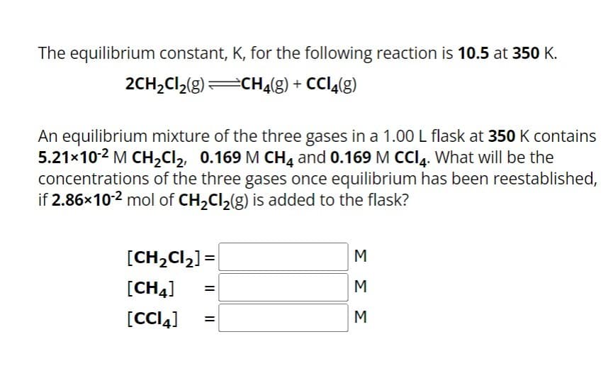 The equilibrium constant, K, for the following reaction is 10.5 at 350 K.
2CH₂Cl₂(g)=CH₂(g) + CCl4(g)
An equilibrium mixture of the three gases in a 1.00 L flask at 350 K contains
5.21×10-² M CH₂Cl₂, 0.169 M CH4 and 0.169 M CCI4. What will be the
concentrations of the three gases once equilibrium has been reestablished,
if 2.86x10-2 mol of CH₂Cl₂(g) is added to the flask?
[CH₂Cl₂] =
[CH4]
[CCI4]
=
=
ΣΣΣ