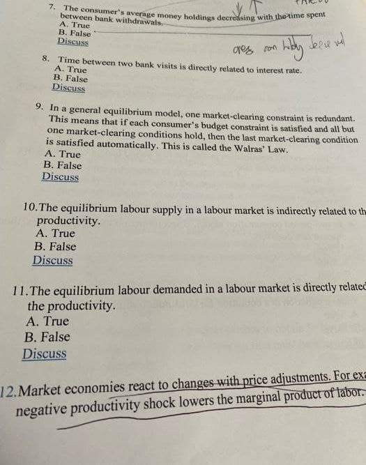 7. The consumer's average money holdings decreasing with the time spent
between bank withdrawals.
A. True
B. False
Discuss
8. Time between two bank visits is directly related to interest rate.
A. True
B. False
Discuss
9. In a general equilibrium model, one market-clearing constraint is redundant.
This means that if each consumer's budget constraint is satisfied and all but
one market-clearing conditions hold, then the last market-clearing condition
is satisfied automatically. This is called the Walras' Law.
A. True
B. False
Discuss
10. The equilibrium labour supply in a labour market is indirectly related to the
productivity.
A. True
B. False
Discuss
11.The equilibrium labour demanded in a labour market is directly related
the productivity.
A. True
B. False
Discuss
12.Market economies react to changes with price adjustments. For exe
negative productivity shock lowers the marginal product of labor.
