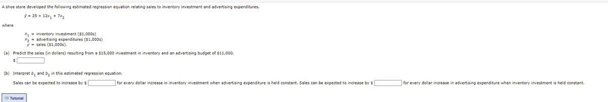 A shoe store developed the following estimated regression equation relating sales to inventory investment and advertising expenditures.
ý = 25 + 12x, + 7x2
where
x, = inventory investment ($1,000s)
x, = advertising expenditures ($1,000s)
y = sales ($1,000s).
(a) Predict the sales (in dollars) resulting from a $15,000 investment in inventory and an advertising budget of $11,000.
$
(b) Interpret b, and b, in this estimated regression equation.
Sales can be expected to increase by $
for every dollar increase in inventory investment when advertising expenditure is held constant. Sales can be expected to increase by $
for every dollar increase in advertising expenditure when inventory investment is held constant.
B Tutorial
