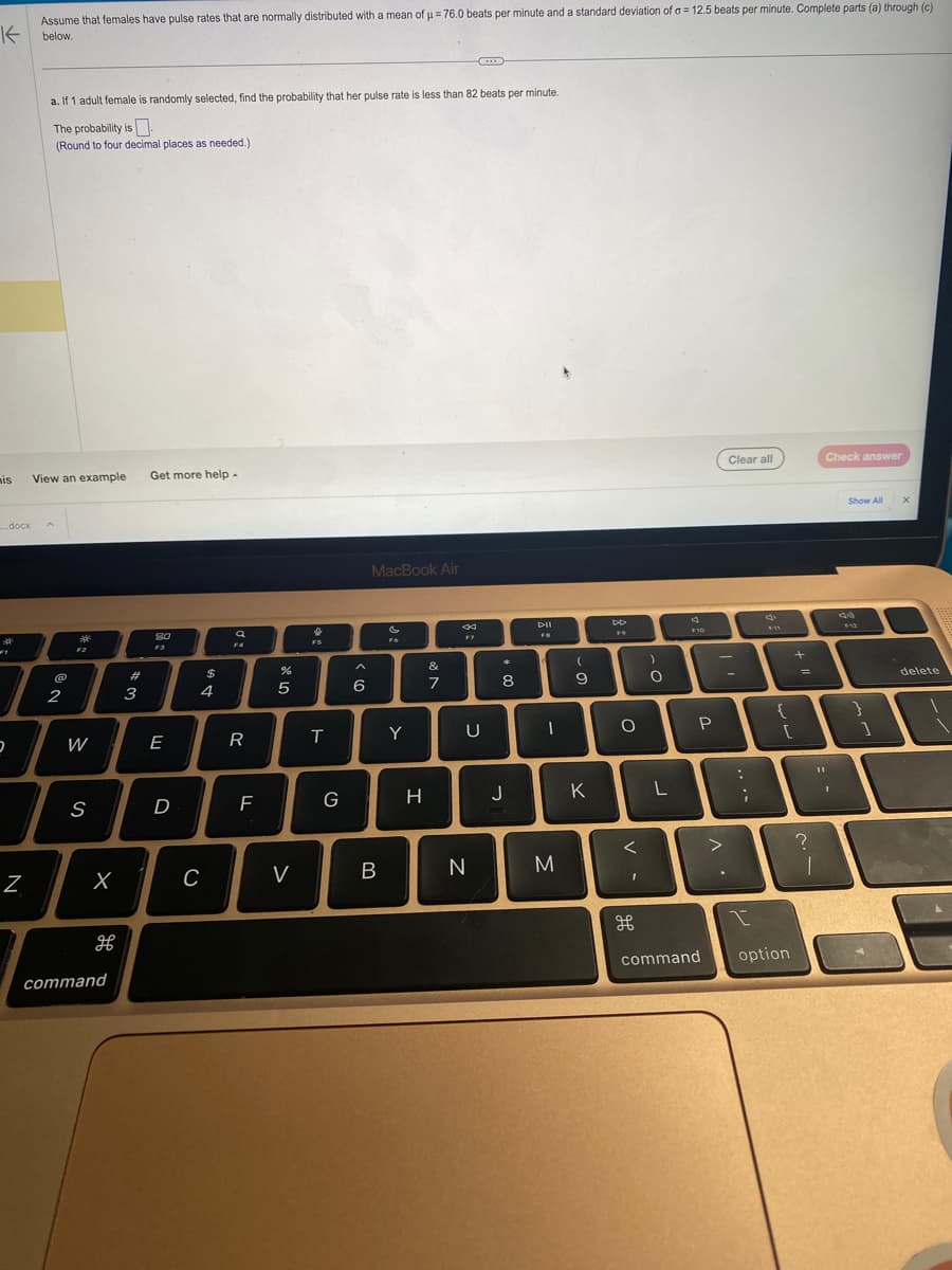 Assume that females have pulse rates that are normally distributed with a mean of μ = 76.0 beats per minute and a standard deviation of a = 12.5 beats per minute. Complete parts (a) through (c)
Kbelow.
is
....docx
2
²
Z
a. If 1 adult female is randomly selected, find the probability that her pulse rate is less than 82 beats per minute.
The probability is
(Round to four decimal places as needed.)
View an example
A
@
2
A
F2
W
S
X
H
command
#
3
Get more help.
80
F3
E
D
$
4
C
a
F4
R
F
de 5
%
V
0
FS
T
G
A
co
6
MacBook Air
B
F6
Y
H
veo
&
44
F7
C
N
*
8
U
이
J
DII
FB
I
M
(
9
K
DD
F9
O
<
1
)
O
L
F10
P
>
Clear all
:
;
{
[
I
command option
+
=
?
11
1
Check answer
Show All
F12
}
1
X
delete