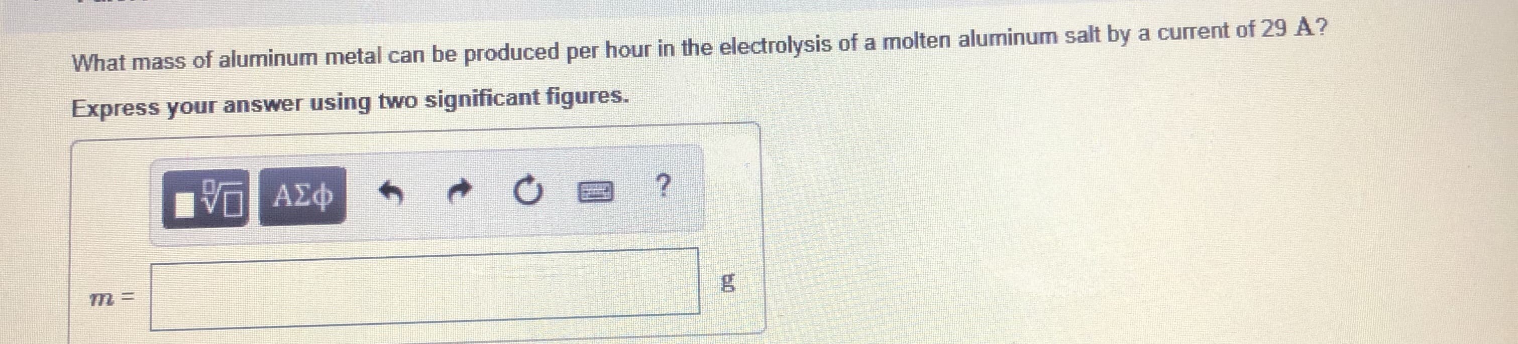 What mass of aluminum metal can be produced per hour in the electrolysis of a molten aluminum salt by a current of 29 A?
Express your answer using two significant figures.
VO AEO
