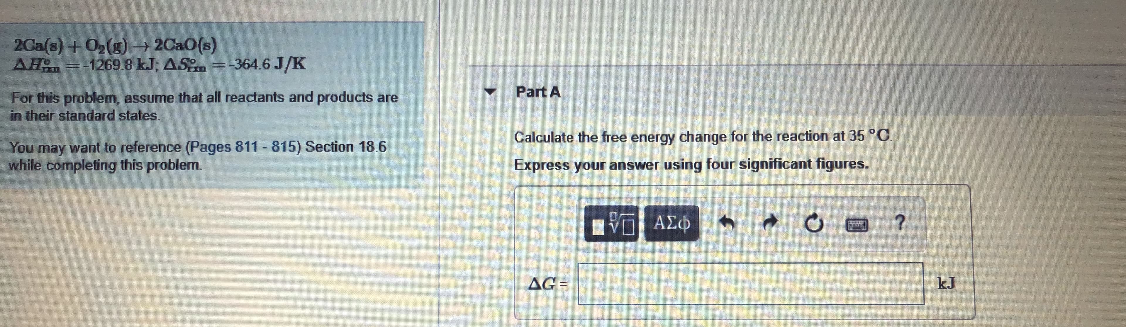 2Ca(s) +02(g)- 2Ca0(s)
AH =-1269 8 kJ; AS =-364.6 J/K
Part A
For this problem, assume that all reactants and products are
in their standard states.
Calculate the free energy change for the reaction at 35°C.
You may want to reference (Pages 811 815) Section 18.6
while completing this problem.
Express your answer using four significant figures.
AG=
%3D
