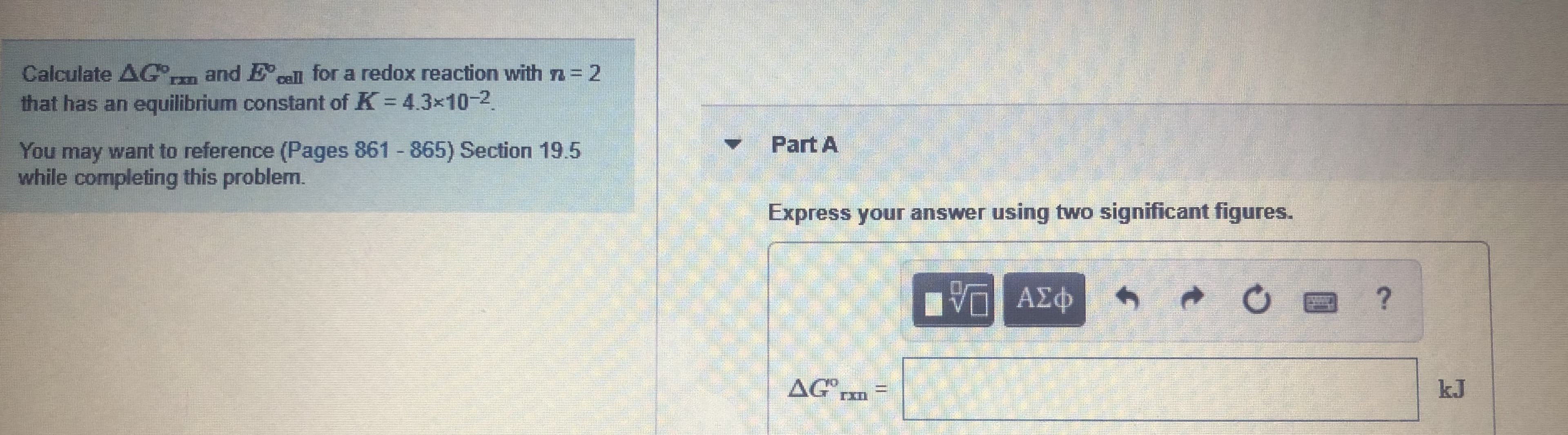 and Ecell for a redox reaction with n = 2
Calculate AG,
that has an equilibrium constant of K 43x10-2.
%3D
Part A
You may want to reference (Pages 861 865) Section 19.5
while completing this problem.
Express your answer using two significant figures.
η ΑΣΦ
AG
kJ
