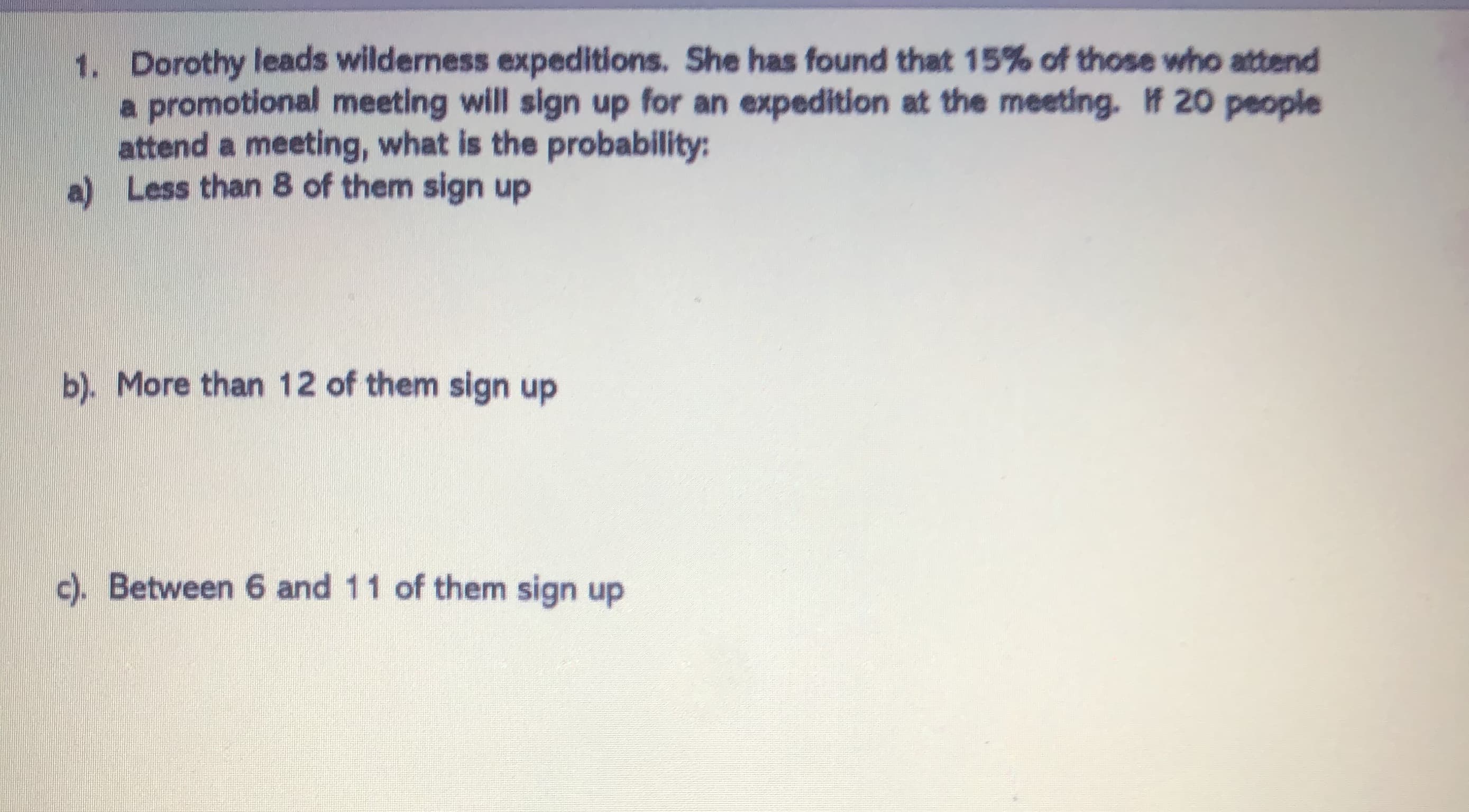 1. Dorothy leads wilderness expeditions. She has found that 15% of those who attend
a promotional meeting will sign up for an expedition at the meeting. # 20 people
attend a meeting, what is the probability:
a) Less than 8 of them sign up
b). More than 12 of them sign up
c). Between 6 and 11 of them sign up
