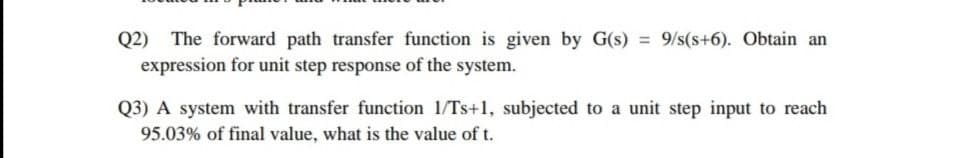 Q2) The forward path transfer function is given by G(s) 9/s(s+6). Obtain an
expression for unit step response of the system.
Q3) A system with transfer function 1/Ts+1, subjected to a unit step input to reach
95.03% of final value, what is the value of t.
