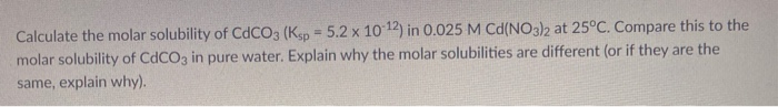 Calculate the molar solubility of CDCO3 (Ksp = 5.2 x 10 12) in 0.025 M Cd(NO3)2 at 25°C. Compare this to the
%3D
molar solubility of CdCO3 in pure water. Explain why the molar solubilities are different (or if they are the
same, explain why).
