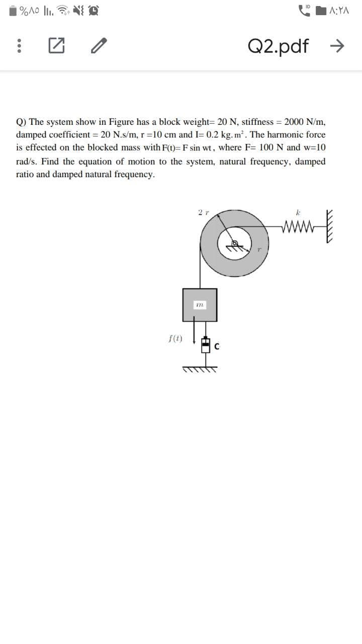 A:YA
Q2.pdf >
Q) The system show in Figure has a block weight= 20 N, stiffness = 2000 N/m,
damped coefficient = 20 N.s/m, r =10 cm and I= 0.2 kg. m. The harmonic force
is effected on the blocked mass with F(t)= F sin wt, where F= 100 N and w=10
rad/s. Find the equation of motion to the system, natural frequency, damped
ratio and damped natural frequency.
2r
ww
f(t)
C
