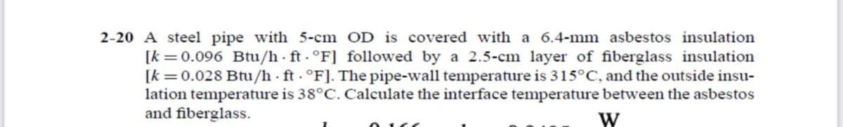 2-20 A steel pipe with 5-cm OD is covered with a 6.4-mm asbestos insulation
[k =0.096 Btu/h ft. °F] followed by a 2.5-cm layer of fiberglass insulation
[k =0.028 Btu/h - ft - °F]. The pipe-wall temperature is 315°C, and the outside insu-
lation temperature is 38°C. Calculate the interface temperature between the asbestos
and fiberglass.
W
