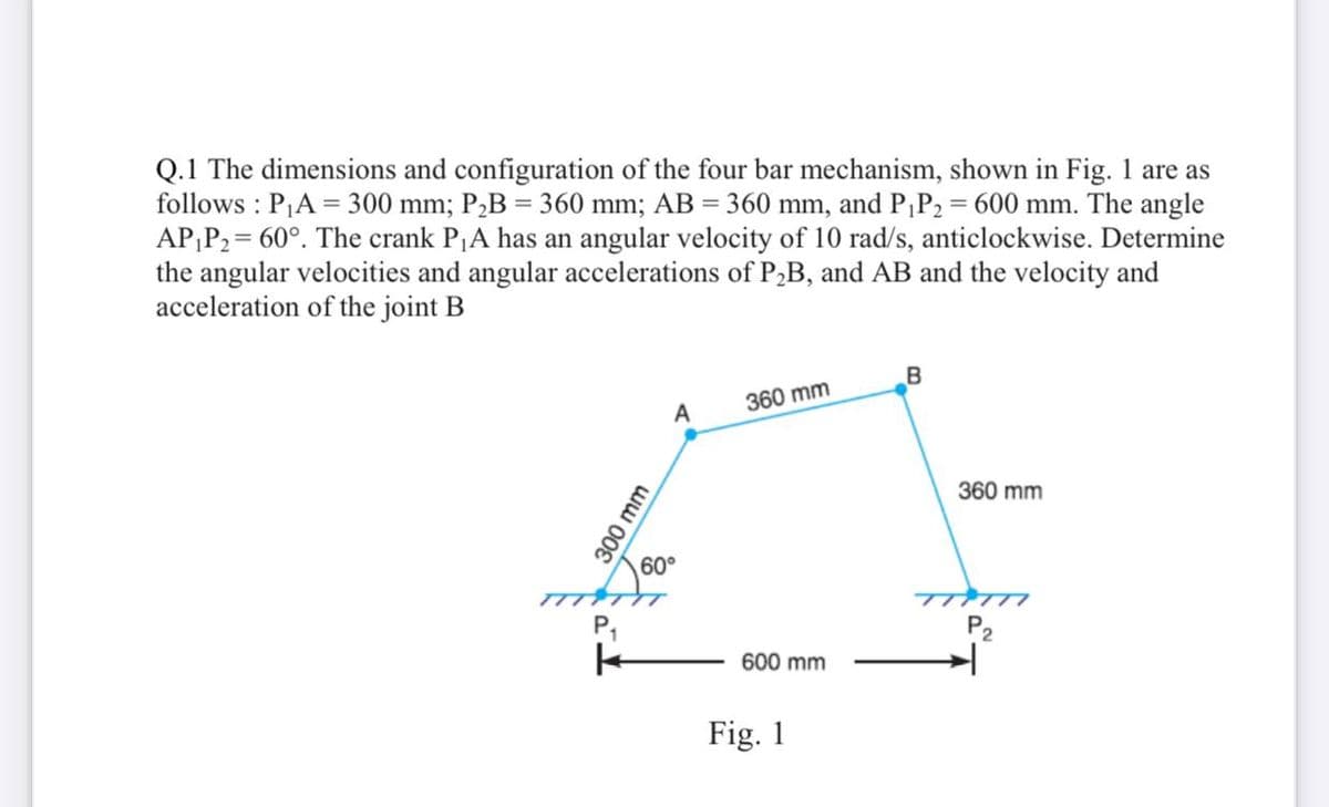 Q.1 The dimensions and configuration of the four bar mechanism, shown in Fig. 1 are as
follows : PA = 300 mm; P,B = 360 mm; AB = 360 mm, and P¡P2 = 600 mm. The angle
AP;P2= 60°. The crank P¡A has an angular velocity of 10 rad/s, anticlockwise. Determine
the angular velocities and angular accelerations of P2B, and AB and the velocity and
acceleration of the joint B
B
360 mm
A
360 mm
60°
TTTTT
TTTTI
P,
600 mm
Fig. 1
300 mm
