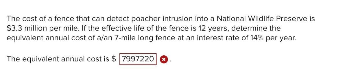 The cost of a fence that can detect poacher intrusion into a National Wildlife Preserve is
$3.3 million per mile. If the effective life of the fence is 12 years, determine the
equivalent annual cost of a/an 7-mile long fence at an interest rate of 14% per year.
The equivalent annual cost is $ 7997220
X