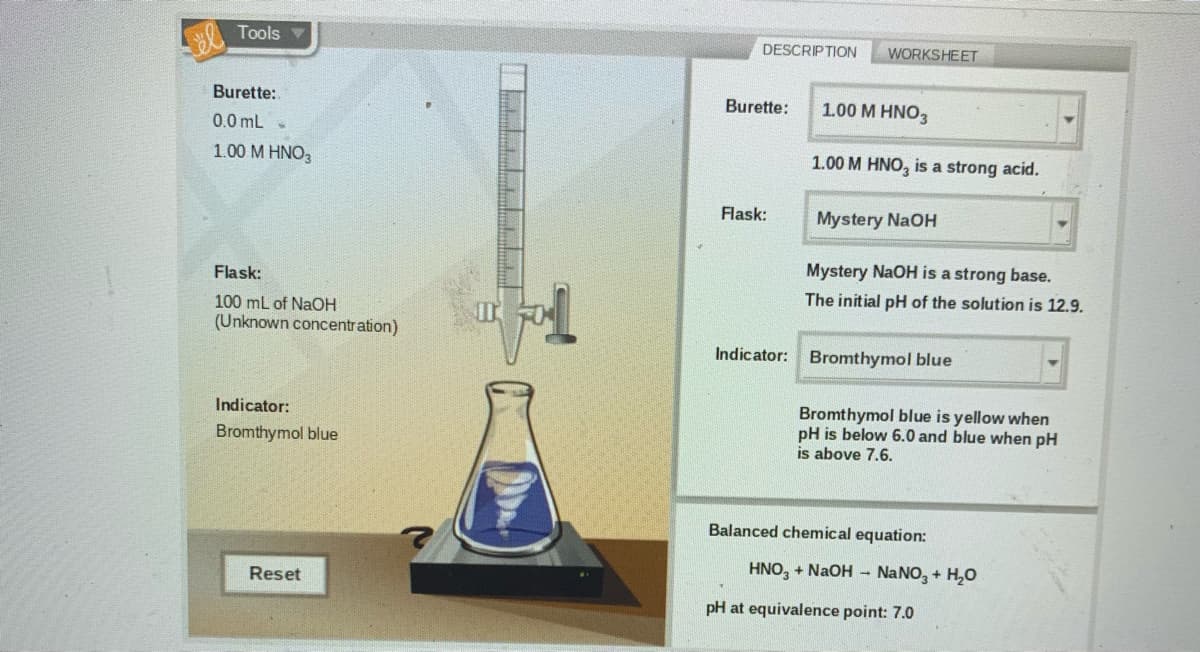 Tools
DESCRIPTION
WORKSHEET
Burette:
Burette:
1.00 M HNO3
0.0 mL -
1.00 M HNO3
1.00 M HNO, is a strong acid.
Flask:
Mystery NaOH
Mystery NaOH is a strong base.
Flask:
The initial pH of the solution is 12.9.
100 mL of NaOH
(Unknown concentration)
Indicator: Bromthymol blue
Bromthymol blue is yellow when
pH is below 6.0 and blue when pH
is above 7.6.
Indicator:
Bromthymol blue
Balanced chemical equation:
HNO, + NaOH – NANO, + H,0
Reset
pH at equivalence point: 7.0
