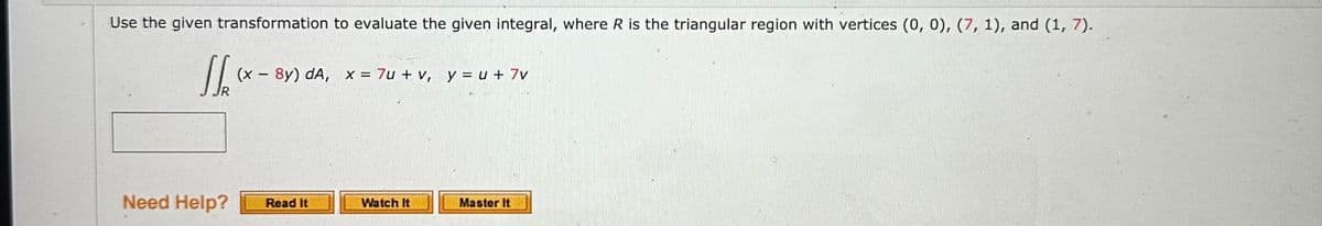 Use the given transformation to evaluate the given integral, where R is the triangular region with vertices (0, 0), (7, 1), and (1, 7).
S
(x-8y) dA, x = 7u + v, y = u +7v
Need Help? Read It
Watch It
Master It