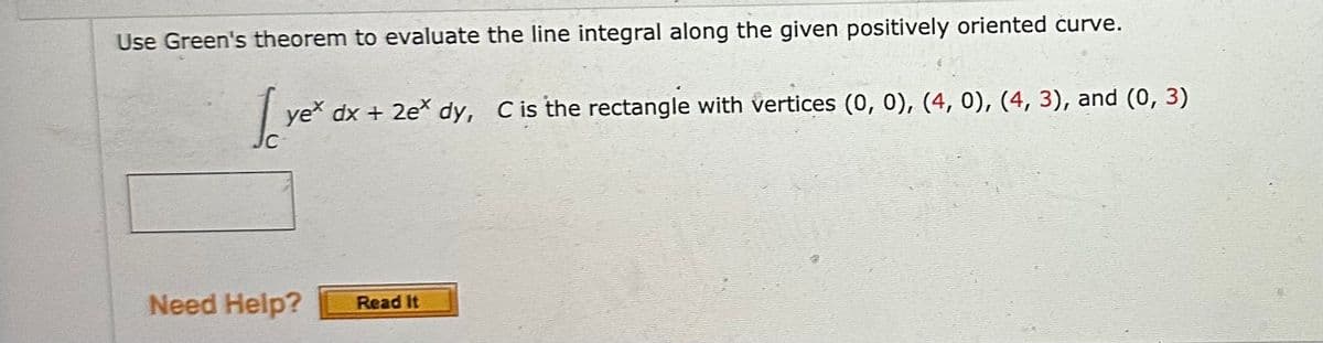 Use Green's theorem to evaluate the line integral along the given positively oriented curve.
1 yex
yex dx + 2ex dy, C is the rectangle with vertices (0, 0), (4, 0), (4, 3), and (0, 3)
Need Help?
Read It