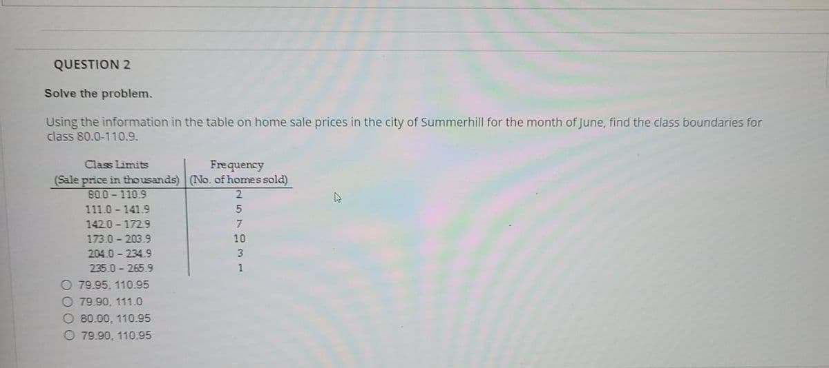 QUESTION 2
Solve the problem.
Using the information in the table on home sale prices in the city of Summerhill for the month of June, find the class boundaries for
class 80.0-110.9.
Class Limits
Frequency
(Sale price in thousands) (No. of homes sold)
80.0-110.9
2.
111.0 141.9
142.0-172.9
173.0 - 203.9
204.0- 234.9
235.0 - 265.9
O 79.95. 110.95
O 79.90, 111.0
O 80.00, 110.95
O 79.90, 110.95
I57931
