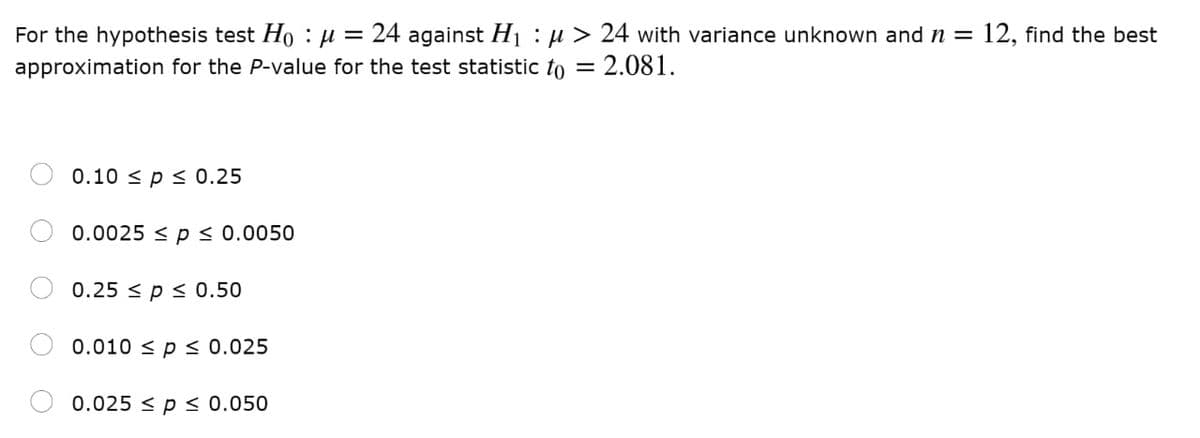 24 against Hị :µ > 24 with variance unknown and n =
- 2.081.
For the hypothesis test Ho :µ =
12, find the best
approximation for the P-value for the test statistic to =
0.10 < p < 0.25
0.0025 < p < 0.0050
0.25 < p < 0.50
0.010 < p < 0.025
0.025 < p < 0.050
