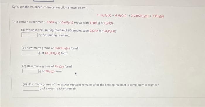 Consider the balanced chemical reaction shown below.
In a certain experiment, 3.597 g of CajP2(s) reacts with 8.405 g of H₂O().
(a) Which is the limiting reactant? (Example: type Ca3P2 for Ca3P2(s))
is the limiting reactant.
(b) How many grams of Ca(OH)₂ (s) form?
g of Ca(OH)₂(s) form.
1 CayP₂ (s) + 6H₂O(l) 3 Ca(OH)₂(s) + 2 PH₂(g)
(c) How many grams of PH3(g) form?
g of PH3(g) form.
9
(d) How many grams of the excess reactant remains after the limiting reactant is completely consumed?
g of excess reactant remain.