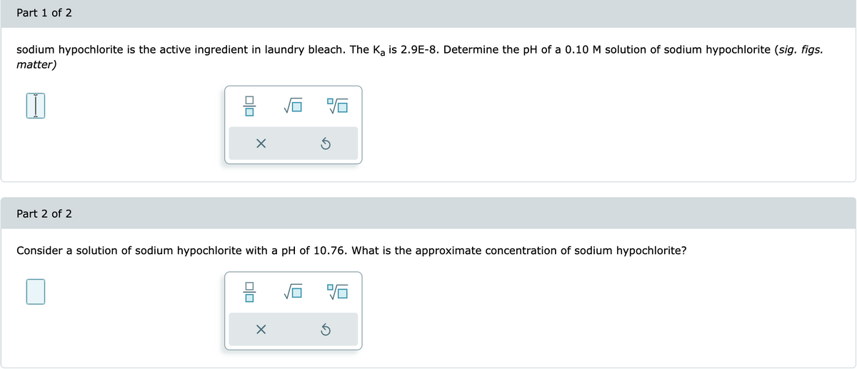 Part 1 of 2
sodium hypochlorite is the active ingredient in laundry bleach. The Ka is 2.9E-8. Determine the pH of a 0.10 M solution of sodium hypochlorite (sig. figs.
matter)
Part 2 of 2
X
010
%6
Consider a solution of sodium hypochlorite with a pH of 10.76. What is the approximate concentration of sodium hypochlorite?
X
Ś
96
Ś