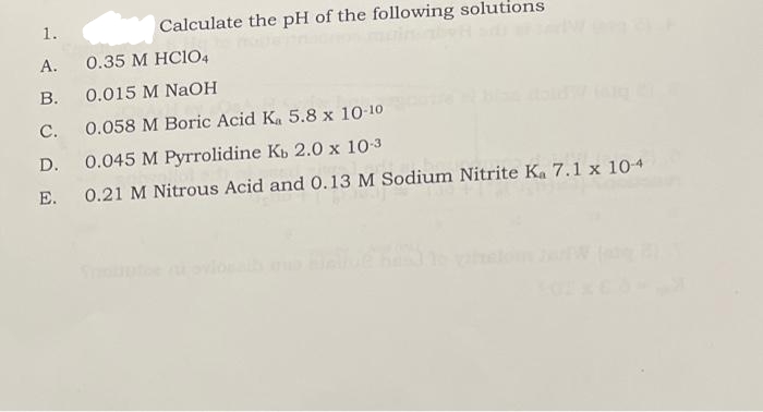1.
A.
B.
Calculate the pH of the following solutions
0.35 M HC104
0.015 M NaOH
C.
0.058 M Boric Acid Ka 5.8 x 10-10
D.
0.045 M Pyrrolidine Kb 2.0 x 10-3
E. 0.21 M Nitrous Acid and 0.13 M Sodium Nitrite Ka 7.1 x 10-4