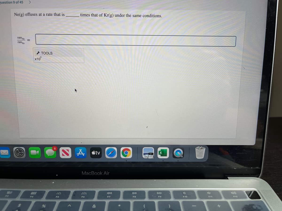 Question 9 of 45
Ne(g) effuses at a rate that is
times that of Kr(g) under the same conditions.
rateve
rate
} TOOLS
x10
A tv
MacBook Air
80
DII
DD
13
F4
FS
F6
F7
F8
* F9
F10
F11
F12
&
