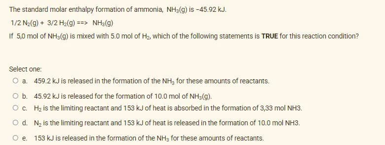 The standard molar enthalpy formation of ammonia, NH3(g) is -45.92 kJ.
1/2 N2(9) + 3/2 H2(g) ==> NH3(g)
If 5,0 mol of NH3(g) is mixed with 5.0 mol of H2, which of the following statements is TRUE for this reaction condition?
Select one:
O a. 459.2 kJ is released in the formation of the NH3 for these amounts of reactants.
O b. 45.92 kJ is released for the formation of 10.0 mol of NH3(g).
O c. Hz is the limiting reactant and 153 kJ of heat is absorbed in the formation of 3,33 mol NH3.
O d. N, is the limiting reactant and 153 kJ of heat is released in the formation of 10.0 mol NH3.
e. 153 kJ is released in the formation of the NH3 for these amounts of reactants.
