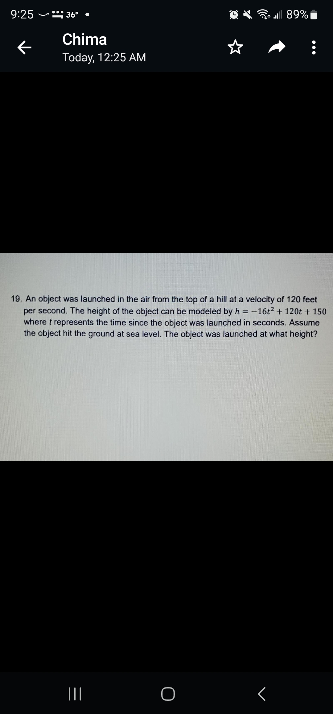 9:25
←
36°
Chima
Today, 12:25 AM
19. An object was launched in the air from the top of a hill at a velocity of 120 feet
per second. The height of the object can be modeled by h = -16t² + 120t + 150
where t represents the time since the object was launched in seconds. Assume
the object hit the ground at sea level. The object was launched at what height?
O
| 89% |
<