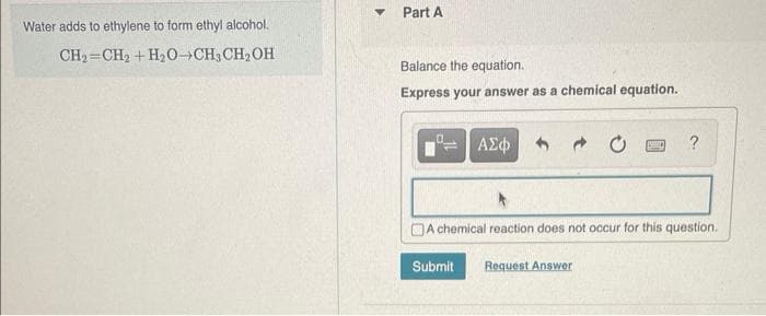Water adds to ethylene to form ethyl alcohol.
CH₂=CH₂ + H₂O-CH3CH₂OH
Part A
Balance the equation.
Express your answer as a chemical equation.
ΑΣΦ
Submit
A chemical reaction does not occur for this question.
VIND ?
Request Answer