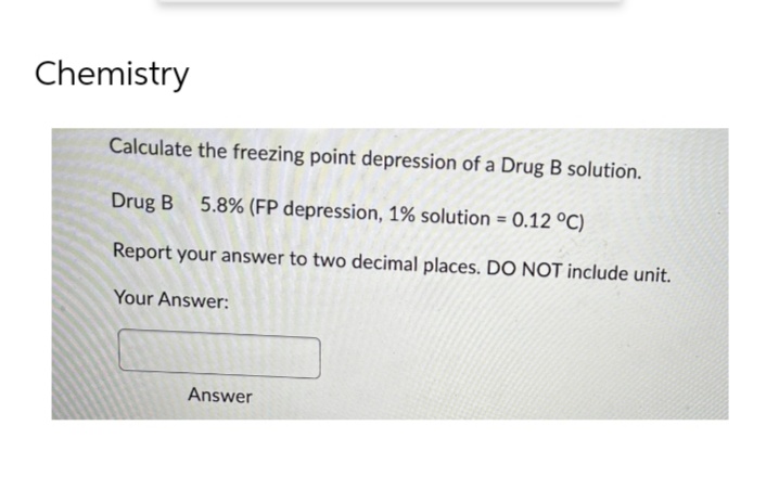 Chemistry
Calculate the freezing point depression of a Drug B solution.
Drug B
5.8% (FP depression, 1% solution = 0.12 °C)
Report your answer to two decimal places. DO NOT include unit.
Your Answer:
Answer
