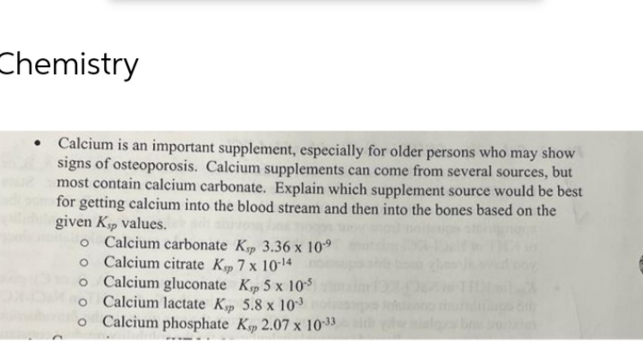 Chemistry
• Calcium is an important supplement, especially for older persons who may show
signs of osteoporosis. Calcium supplements can come from several sources, but
most contain calcium carbonate. Explain which supplement source would be best
for getting calcium into the blood stream and then into the bones based on the
given Ksp values.
o Calcium carbonate Kp 3.36 x 10⁹
o Calcium citrate Kp 7 x 10-¹4
o Calcium gluconate Kp 5 x 10-5
o Calcium lactate Kp 5.8 x 103
o Calcium phosphate Kp 2.07 x 10-33