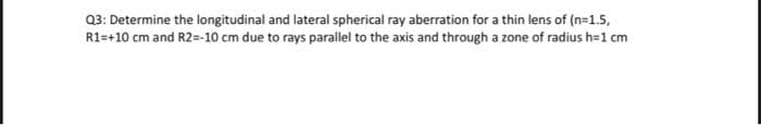 Q3: Determine the longitudinal and lateral spherical ray aberration for a thin lens of (n=1.5,
R1=+10 cm and R2=-10 cm due to rays parallel to the axis and through a zone of radius h=1 cm