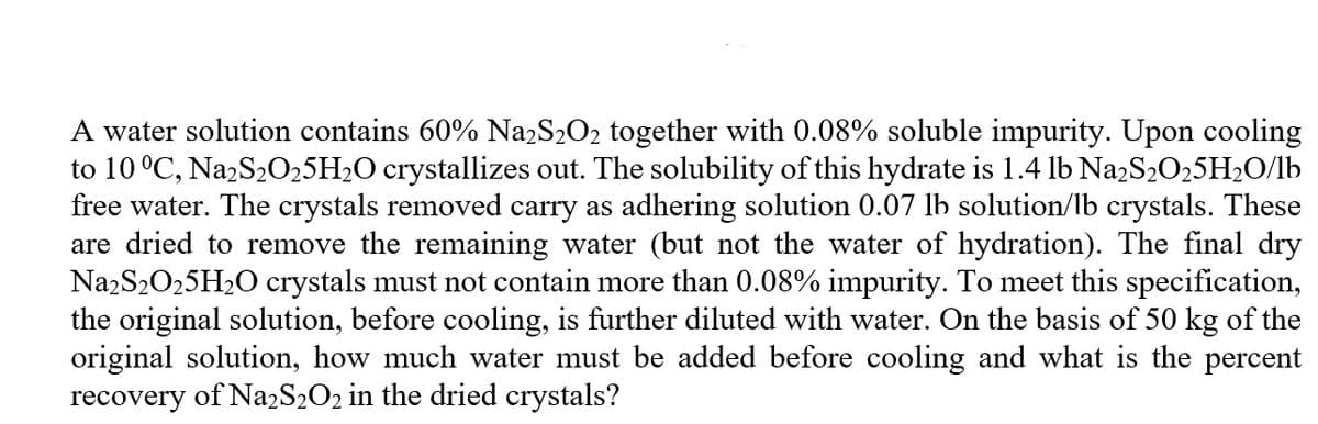 A water solution contains 60% NazS2O2 together with 0.08% soluble impurity. Upon cooling
to 10 °C, NazS2025H2O crystallizes out. The solubility of this hydrate is 1.4 lb NazS2O,5H2O/lb
free water. The crystals removed carry as adhering solution 0.07 lb solution/lb crystals. These
are dried to remove the remaining water (but not the water of hydration). The final dry
NazS2025H2O crystals must not contain more than 0.08% impurity. To meet this specification,
the original solution, before cooling, is further diluted with water. On the basis of 50 kg of the
original solution, how much water must be added before cooling and what is the percent
recovery of Na2S2O2 in the dried crystals?

