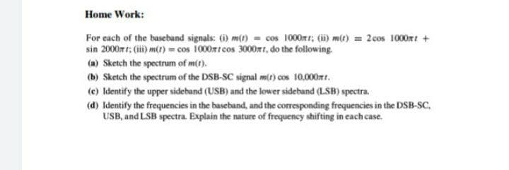 Home Work:
For each of the baseband signals: (1) m(t cos 1000rr; (i m(t) = 2 cos 1000rt +
sin 2000r r: (i) m() cos 1000mtcos 3000mr, do the following
(a) Sketch the spectrum of m(t).
(b) Sketch the spectrum of the DSB-SC signal m(t) cos 10,000t.
(e) Identify the upper sideband (USB) and the lower sideband (LSB) spectra.
(d) Identify the frequencies in the baseband, and the corresponding frequencies in the DSB-SC,
USB, and LSB spectra. Explain the nature of frequency shifting in each case.
