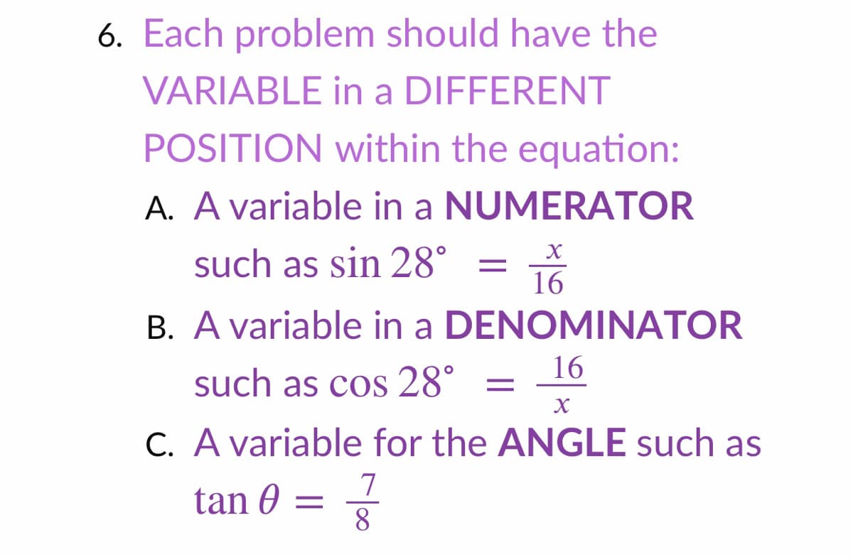6. Each problem should have the
VARIABLE in a DIFFERENT
POSITION within the equation:
A. A variable in a NUMERATOR
such as sin 28°
16
B. A variable in a DENOMINATOR
16
such as cos 28° =
C. A variable for the ANGLE such as
7
tan 0 = 8
